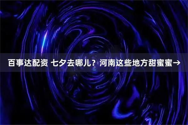 百事达配资 七夕去哪儿？河南这些地方甜蜜蜜→
