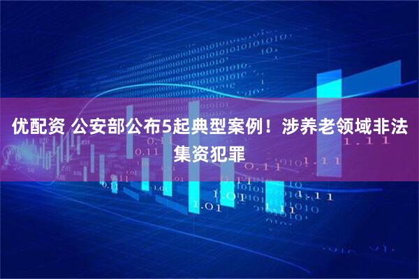 优配资 公安部公布5起典型案例！涉养老领域非法集资犯罪