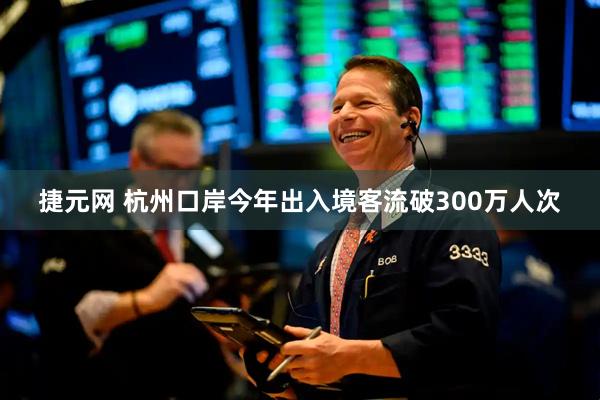 捷元网 杭州口岸今年出入境客流破300万人次