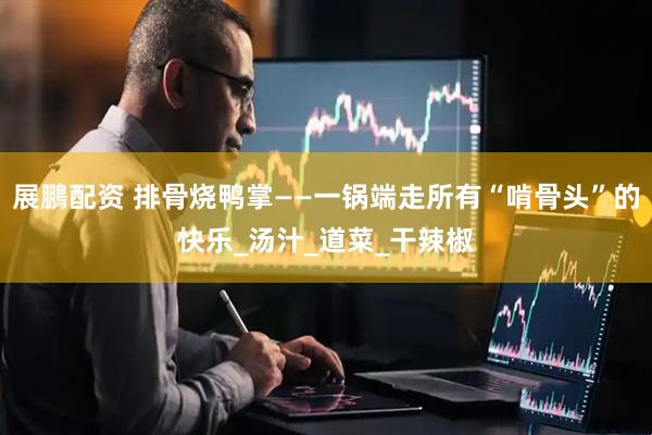 展鵬配资 排骨烧鸭掌——一锅端走所有“啃骨头”的快乐_汤汁_道菜_干辣椒