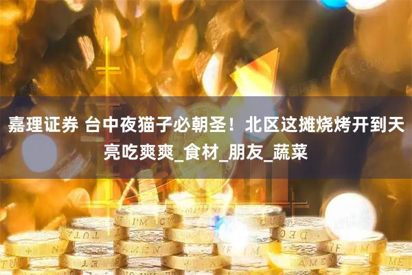 嘉理证券 台中夜猫子必朝圣！北区这摊烧烤开到天亮吃爽爽_食材_朋友_蔬菜