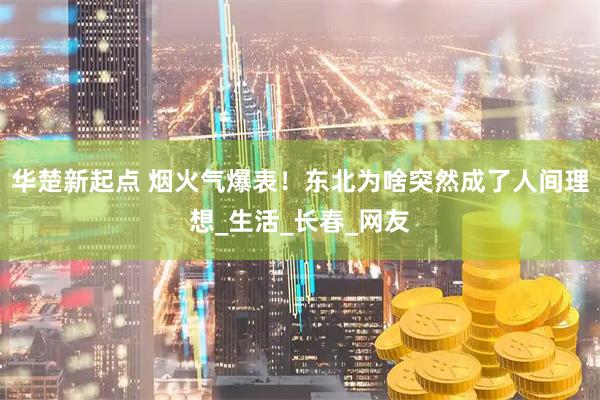 华楚新起点 烟火气爆表！东北为啥突然成了人间理想_生活_长春_网友