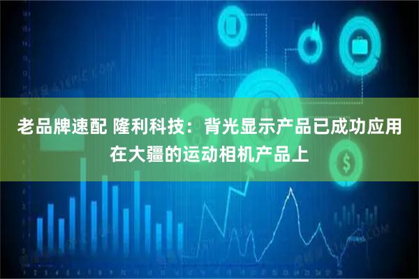 老品牌速配 隆利科技：背光显示产品已成功应用在大疆的运动相机产品上