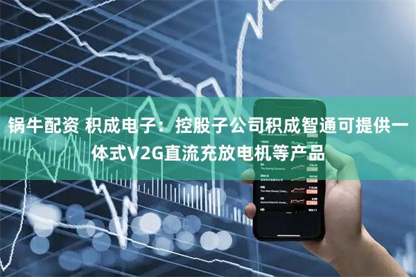 锅牛配资 积成电子：控股子公司积成智通可提供一体式V2G直流充放电机等产品