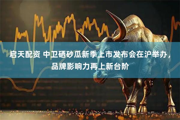 启天配资 中卫硒砂瓜新季上市发布会在沪举办，品牌影响力再上新台阶