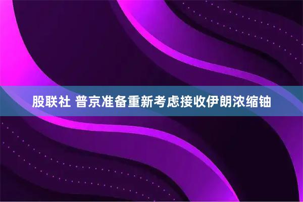 股联社 普京准备重新考虑接收伊朗浓缩铀