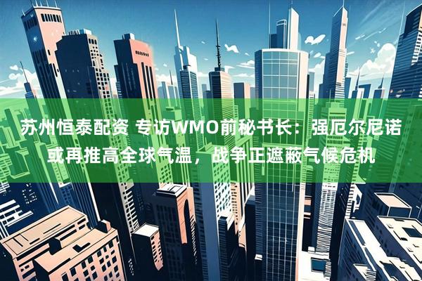 苏州恒泰配资 专访WMO前秘书长：强厄尔尼诺或再推高全球气温，战争正遮蔽气候危机